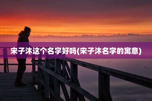 宋子沐这个名字好吗(宋子沐名字的寓意)