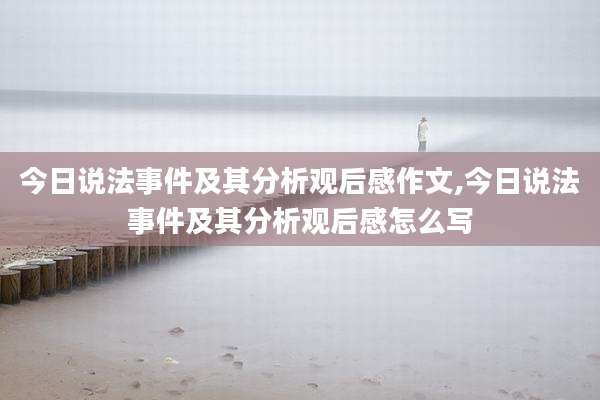 今日说法事件及其分析观后感作文,今日说法事件及其分析观后感怎么写