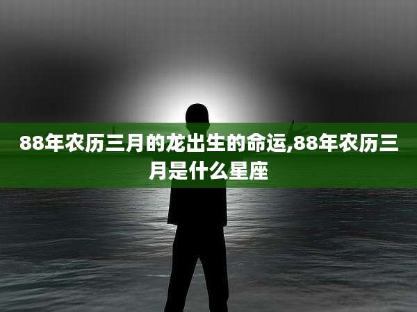 88年农历三月的龙出生的命运,88年农历三月是什么星座