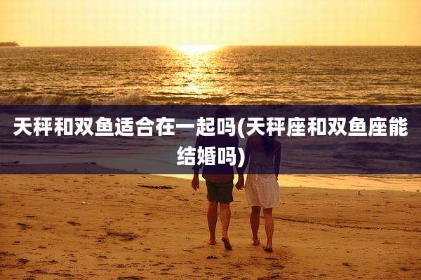 天秤和双鱼适合在一起吗(天秤座和双鱼座能结婚吗)
