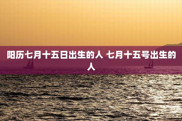 阳历七月十五日出生的人 七月十五号出生的人