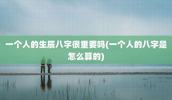 一个人的生辰八字很重要吗(一个人的八字是怎么算的)