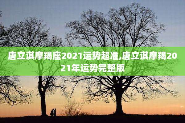 唐立淇摩羯座2021运势超准,唐立淇摩羯2021年运势完整版