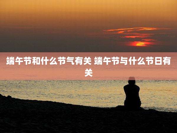 端午节和什么节气有关 端午节与什么节日有关