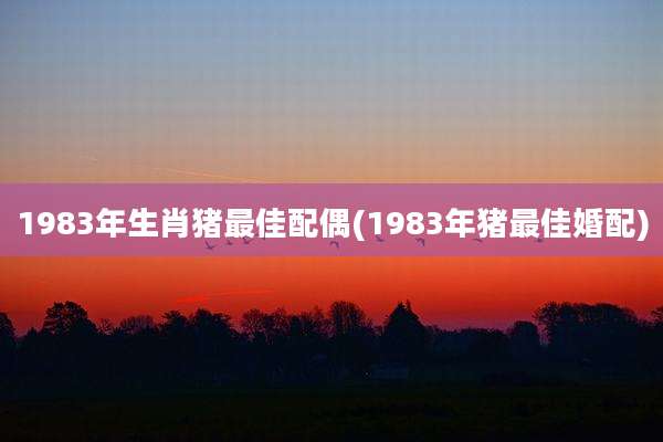 1983年生肖猪最佳配偶(1983年猪最佳婚配)