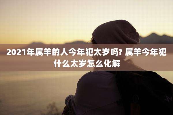 2021年属羊的人今年犯太岁吗? 属羊今年犯什么太岁怎么化解
