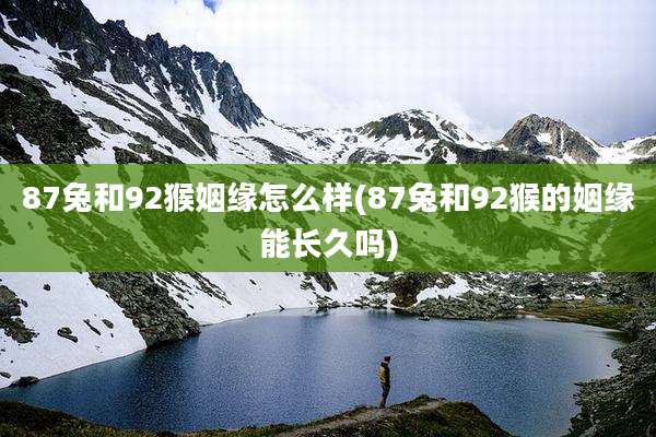 87兔和92猴姻缘怎么样(87兔和92猴的姻缘能长久吗)
