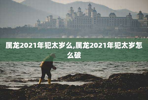 属龙2021年犯太岁么,属龙2021年犯太岁怎么破