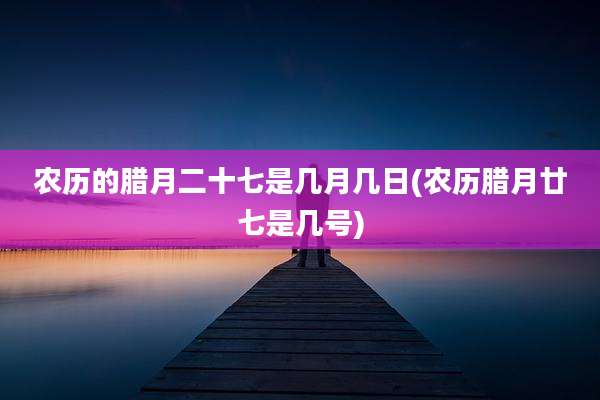 农历的腊月二十七是几月几日(农历腊月廿七是几号)