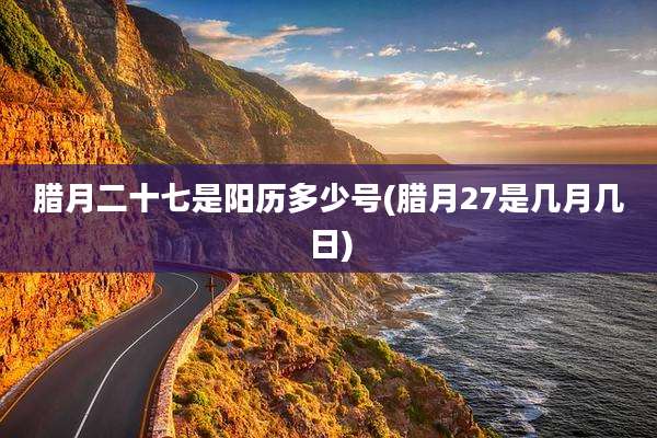 腊月二十七是阳历多少号(腊月27是几月几日)