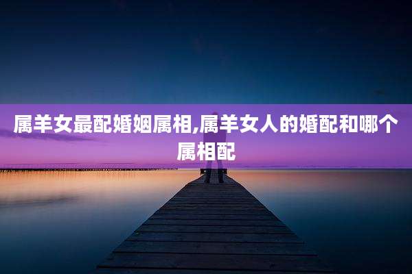 属羊女最配婚姻属相,属羊女人的婚配和哪个属相配