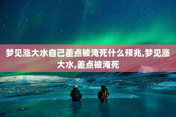梦见涨大水自己差点被淹死什么预兆,梦见涨大水,差点被淹死