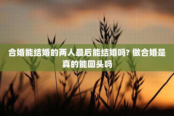 合婚能结婚的两人最后能结婚吗? 做合婚是真的能回头吗