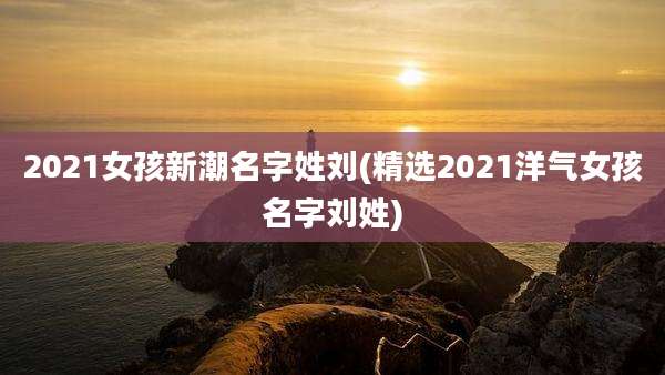 2021女孩新潮名字姓刘(精选2021洋气女孩名字刘姓)