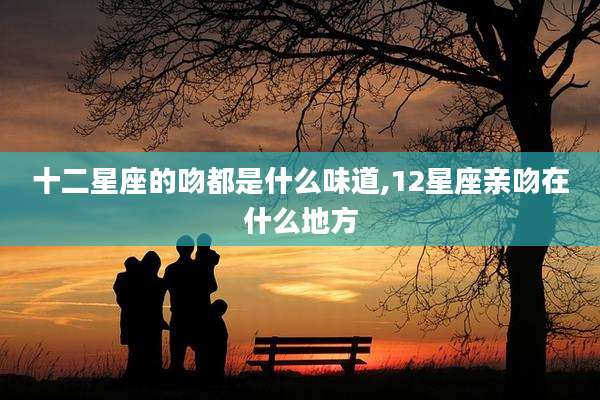 十二星座的吻都是什么味道,12星座亲吻在什么地方
