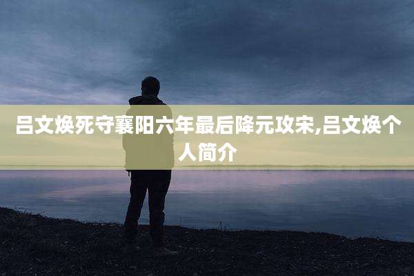 吕文焕死守襄阳六年最后降元攻宋,吕文焕个人简介