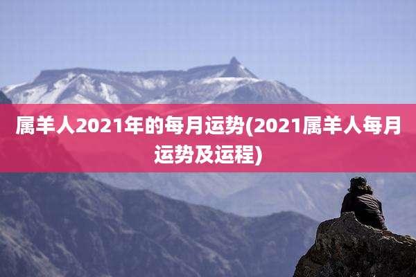 属羊人2021年的每月运势(2021属羊人每月运势及运程)