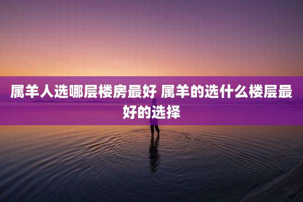 属羊人选哪层楼房最好 属羊的选什么楼层最好的选择