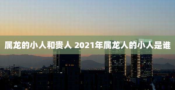 属龙的小人和贵人 2021年属龙人的小人是谁