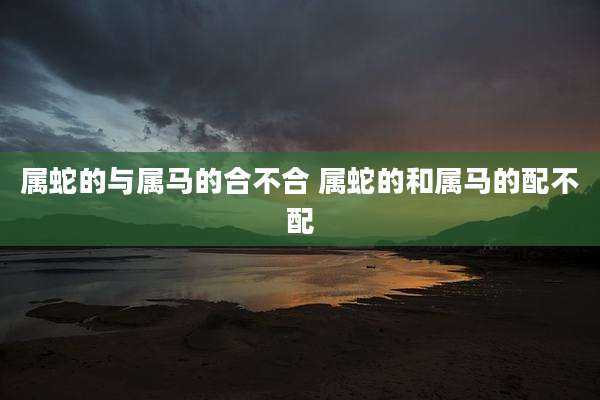 属蛇的与属马的合不合 属蛇的和属马的配不配