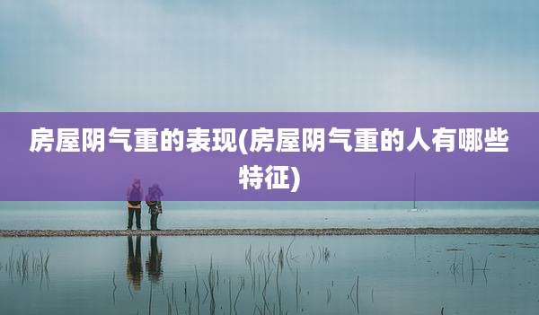 房屋阴气重的表现(房屋阴气重的人有哪些特征)