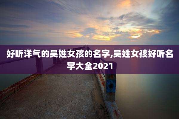 好听洋气的吴姓女孩的名字,吴姓女孩好听名字大全2021
