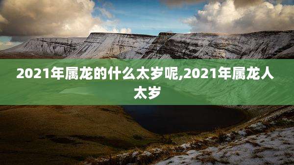 2021年属龙的什么太岁呢,2021年属龙人 太岁