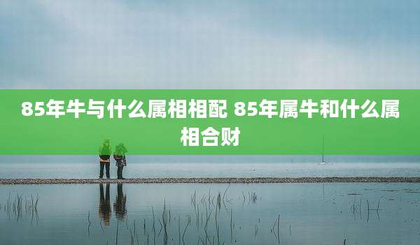 85年牛与什么属相相配 85年属牛和什么属相合财