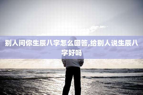 别人问你生辰八字怎么回答,给别人说生辰八字好吗