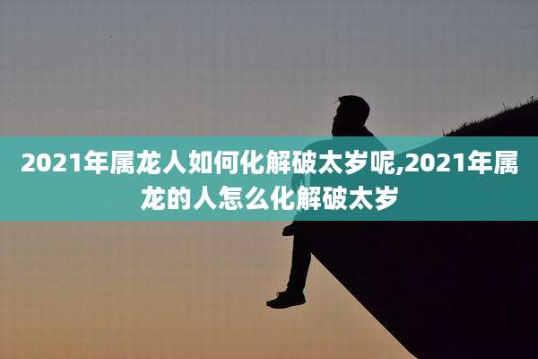 2021年属龙人如何化解破太岁呢,2021年属龙的人怎么化解破太岁
