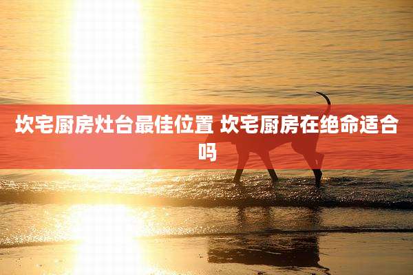 坎宅厨房灶台最佳位置 坎宅厨房在绝命适合吗