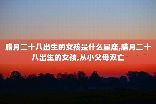 腊月二十八出生的女孩是什么星座,腊月二十八出生的女孩,从小父母双亡