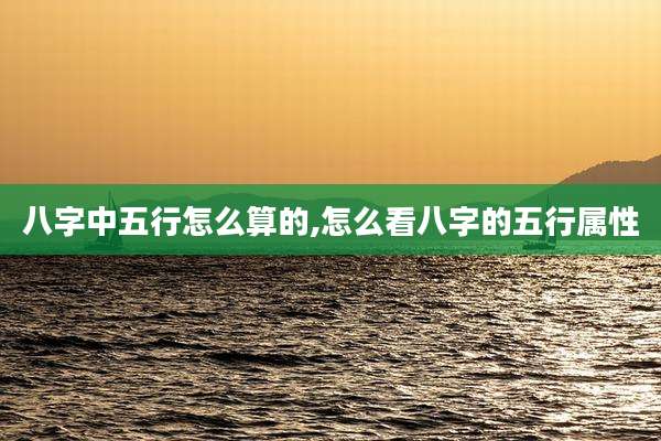 八字中五行怎么算的,怎么看八字的五行属性