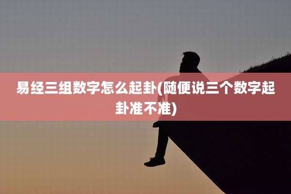 易经三组数字怎么起卦(随便说三个数字起卦准不准)