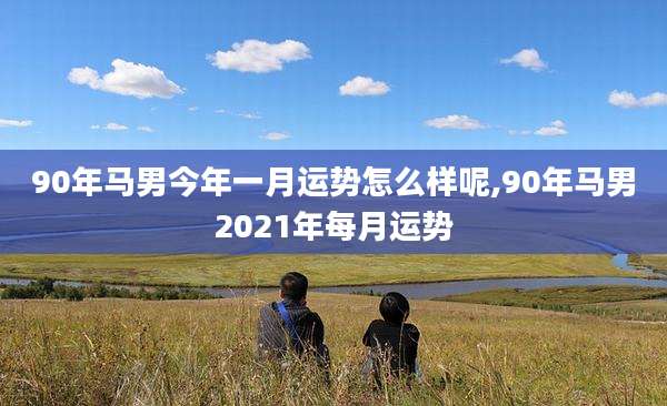 90年马男今年一月运势怎么样呢,90年马男2021年每月运势