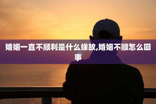 婚姻一直不顺利是什么缘故,婚姻不顺怎么回事