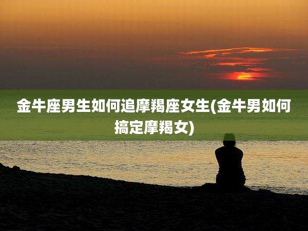 金牛座男生如何追摩羯座女生(金牛男如何搞定摩羯女)