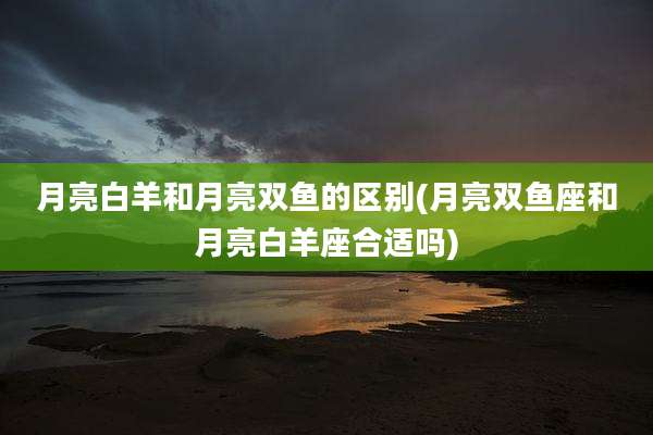 月亮白羊和月亮双鱼的区别(月亮双鱼座和月亮白羊座合适吗)