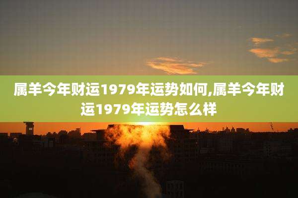 属羊今年财运1979年运势如何,属羊今年财运1979年运势怎么样