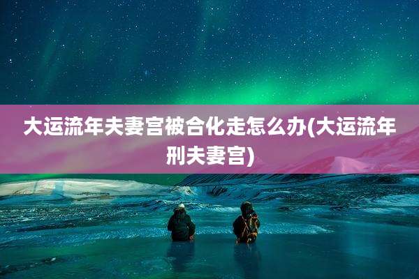 大运流年夫妻宫被合化走怎么办(大运流年刑夫妻宫)