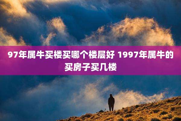 97年属牛买楼买哪个楼层好 1997年属牛的买房子买几楼