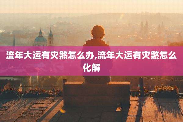流年大运有灾煞怎么办,流年大运有灾煞怎么化解