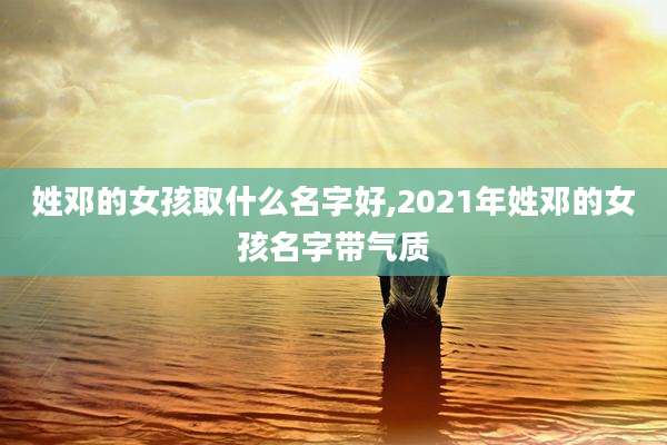 姓邓的女孩取什么名字好,2021年姓邓的女孩名字带气质
