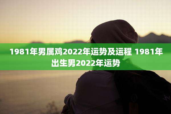 1981年男属鸡2022年运势及运程 1981年出生男2022年运势