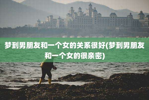 梦到男朋友和一个女的关系很好(梦到男朋友和一个女的很亲密)