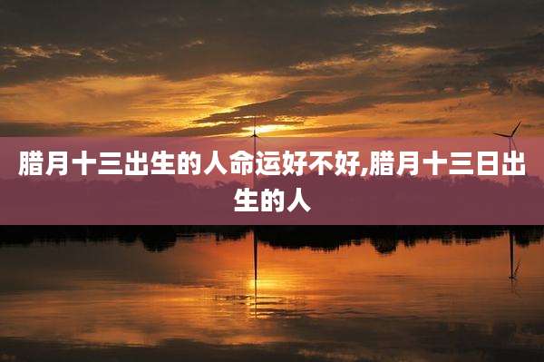 腊月十三出生的人命运好不好,腊月十三日出生的人