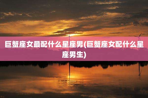 巨蟹座女最配什么星座男(巨蟹座女配什么星座男生)