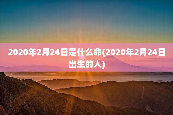 2020年2月24日是什么命(2020年2月24日出生的人)