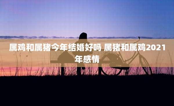 属鸡和属猪今年结婚好吗 属猪和属鸡2021年感情
