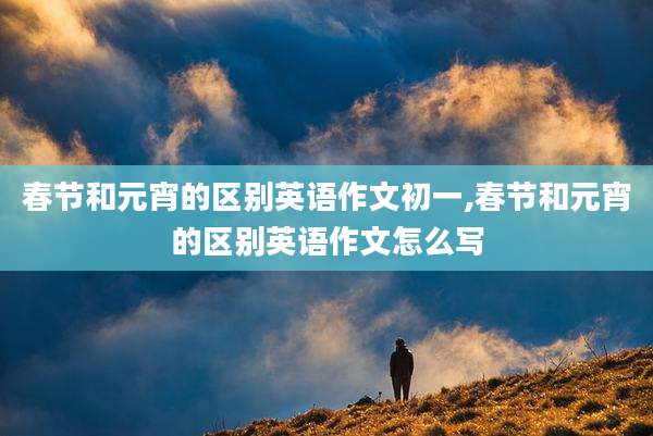 春节和元宵的区别英语作文初一,春节和元宵的区别英语作文怎么写